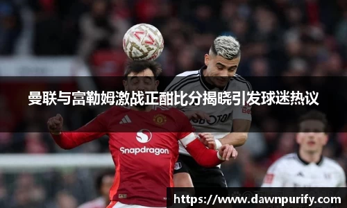 曼联与富勒姆激战正酣比分揭晓引发球迷热议